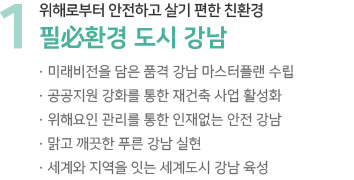 1 위해로부터 안전하고 살기 편한 친환경 필必환경 도시 강남 · 미래비전을 담은 품격 강남 마스터플랜 수립 · 공공지원 강화를 통한 재건축 사업 활성화 · 위해요인 관리를 통한 인재없는 안전 강남 · 맑고 깨끗한 푸른 강남 실현 · 세계와 지역을 잇는 세계도시 강남 육성