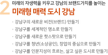 2 위해로부터 안전하고 살기 편한 친환경 필必환경 도시 강남 · 미래비전을 담은 품격 강남 마스터플랜 수립 · 공공지원 강화를 통한 재건축 사업 활성화 · 위해요인 관리를 통한 인재없는 안전 강남 · 맑고 깨끗한 푸른 강남 실현 · 세계와 지역을 잇는 세계도시 강남 육성 