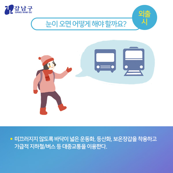 눈이 오면 어떻게 해야 할까요? : 외출 시 - 미끄러지지 않도록 바닥이 넓은 운동화, 등산화, 보온장갑을 착용하고 가급적 지하철/버스 등 대중교통을 이용한다.