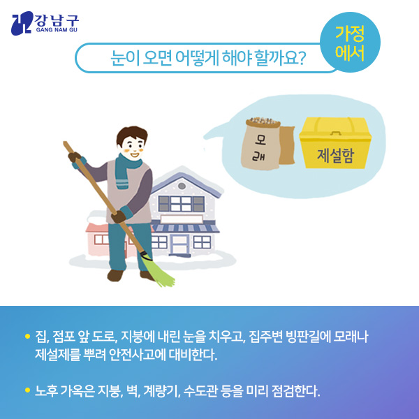 눈이 오면 어떻게 해야 할까요? : 가정에서 - 집, 점포 앞 도로, 지붕에 내린 눈을 치우고, 집주변 빙판길에 모래나 제설제를 뿌려 안전사고에 대비한다. - 노후 가옥은 지붕, 벽, 계량기, 수도관 등을 미리 점검한다.