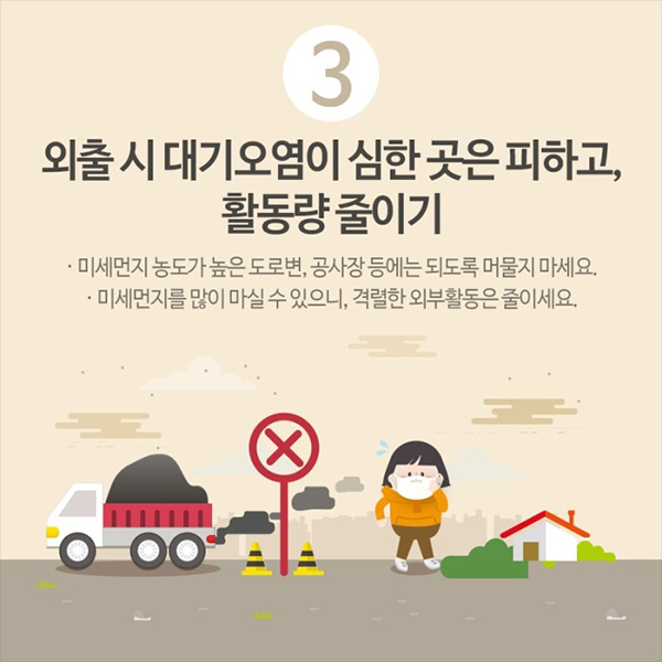 3. 외출시 대기오염이 심한 곳은 피하고, 활동량 줄이기, 미세먼지 농도가 높은 도로변, 공사장 등에는 되도록 머물지 마세요. 미세먼지를 많이 마실 수 있으니, 격렬한 외부활동은 줄이세요.