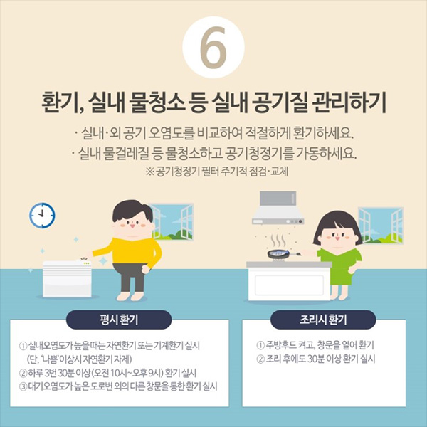 6. 환기, 실내 물청소 등 실내 공기질 관리하기. 실내외 공기 오염도를 비교하여 적절하게 환기하세요. 실내 물걸레질 등 물청소하고 공기청정기를 가동하세요. 공기청정기 필터는 주기적 점검, 교체하세요.