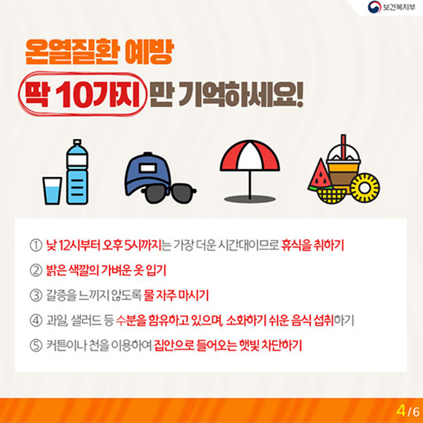 온열질환 예방 딱 10가지만 기억하세요! : ① 낮12시부터 오후5시까지는 가장 더운 시간대이므로 휴식을 취하기 ② 밝은 색깔의 가벼운 옷 입기 ③ 갈증을 느끼지 않도록 물 자주 마시기 ④ 과일, 샐러드 등 수분을 함유하고 있으며, 소화하기 쉬운 음식 섭취하기 ⑤ 커튼이나 천을 이용하여 집안으로 들어오는 햇빛 차단하기