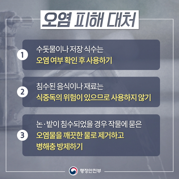 오염 피해대처 ① 수돗물이나 저장식수는 오염 여부 확인 후 사용하기 ② 침수된 음식이나 재료는 식중독의 위험이 있으므로 사용하지 않기 ③ 논·밭이 침수되었을 경우 작물에 묻은 오염물을 깨끗한 물로 제거하고 병해충 방제하기