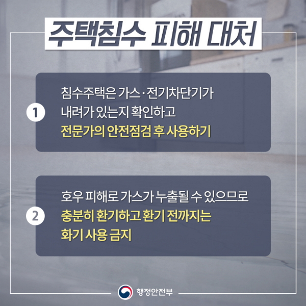 주택침수 피해대처 ① 침수주택은 가스,전기차단기가 내려가 있는지 확인하고 전문가의 안전점검 후 사용하기 ② 호우피해로 가스가 누출될 수 있으므로 충분히 환기하고 환기전까지는 화기 사용금지