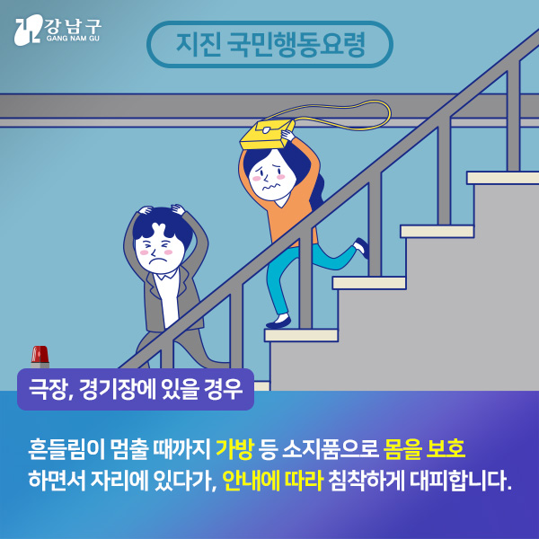 극장, 경기장에 있을 경우, 흔들림이 멈출 때까지 가방 등 소지품으로 몸을 보호하면서 자리에 있다가, 안내에 따라 침착하게 대피합니다.