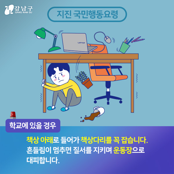 학교에 있을경우, 책상아래로 들어가 책상다리를 꼭 잡습니다. 흔들림이 멈추면 질서를 지키며 운동장으로 대피합니다.