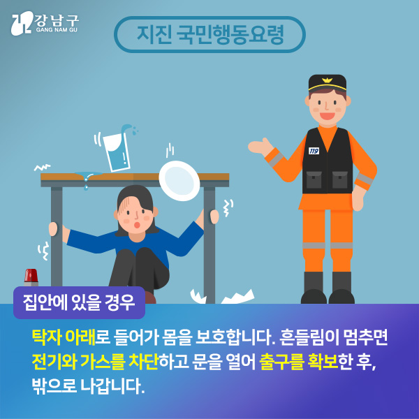 집안에 있을경우, 탁자 아래로 들어가 몸을 보호합니다. 흔들림이 멈추면 전기와 가스를 차단하고 문을 열어 출구를 확보한 후, 밖으로 나갑니다.