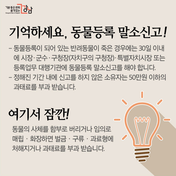 기억하세요, 동물등록 말소신고! 동물등록이 되어 있는 반려동물이 죽은 경우에는 30일 이내에 시장ㆍ군수ㆍ구청장(자치구의 구청장)ㆍ특별자치시장 또는 등록업무 대행기관에 동물등록 말소신고를 해야 합니다. 정해진 기간 내에 신고를 하지 않은 소유자는 50만원 이하의 과태료를 부과 받습니다. 여기서 잠깐! 동물의 사체를 함부로 버리거나 임의로 매립ㆍ화장하면 벌금ㆍ구류ㆍ과료형에 처해지거나 과태료를 부과 받습니다.