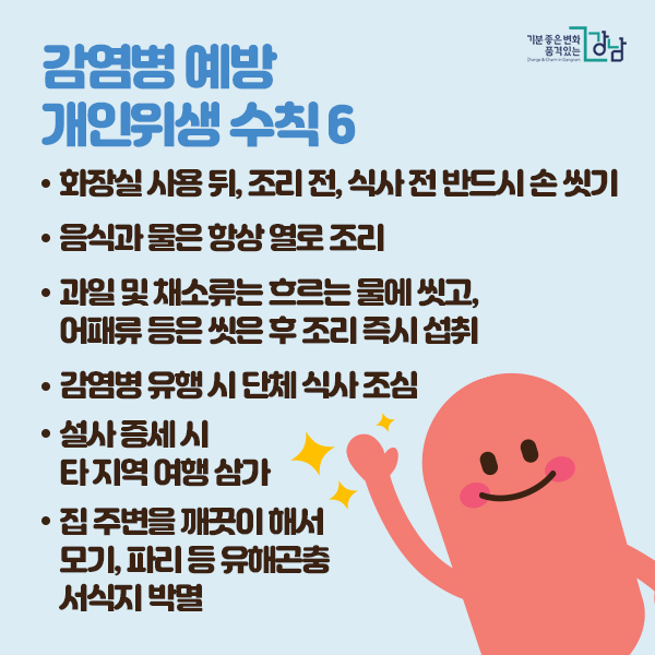 감염병 예방 개인위생 수칙 6  -화장실 사용뒤 조리전 식사전 반드시 손씻기 -음식과 물은 항상 열로 조리 -과일 및 채소류는 흐르는 물에 씻고, 어패류 등은 씻은 후 조리 즉시 섭취
-감염병 유행시 단체 식사 조심 -설사 증세 시 타지역 여행 삼가 -집주변을 깨끗이 해서 모기, 파리 등 유해곤충 서식지 박멸