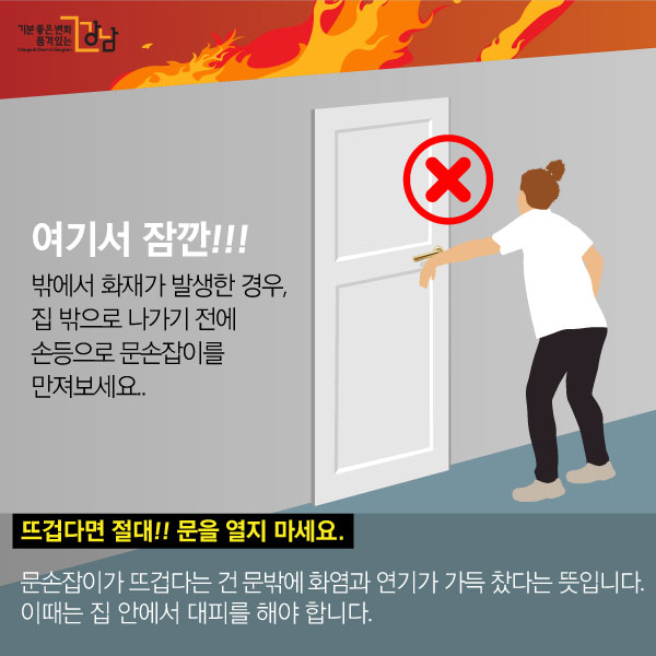 여기서 잠깐!!! 밖에서 화재가 발생한 경우, 집 밖으로 나가기 전에 손등으로 문손잡이를 만져보세요.  뜨겁다면 절대!!! 문을 열지 마세요. 문손잡이가 뜨겁다는 건 문밖에 화염과 연기가 가득 찼다는 뜻입니다. 이때는 집 안에서 대피를 해야 합니다.