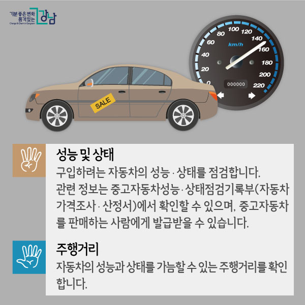 넷. 성능 및 상태. 구입하려는 자동차의 성능ㆍ상태를 점검합니다. 관련 정보는 중고자동차성능ㆍ상태점검기록부(자동차 가격조사ㆍ산정서)에서 확인할 수 있으며, 중고자동차를 판매하는 사람에게 발급받을 수 있습니다.  다섯. 주행거리. 자동차의 성능과 상태를 가늠할 수 있는 주행거리를 확인합니다.