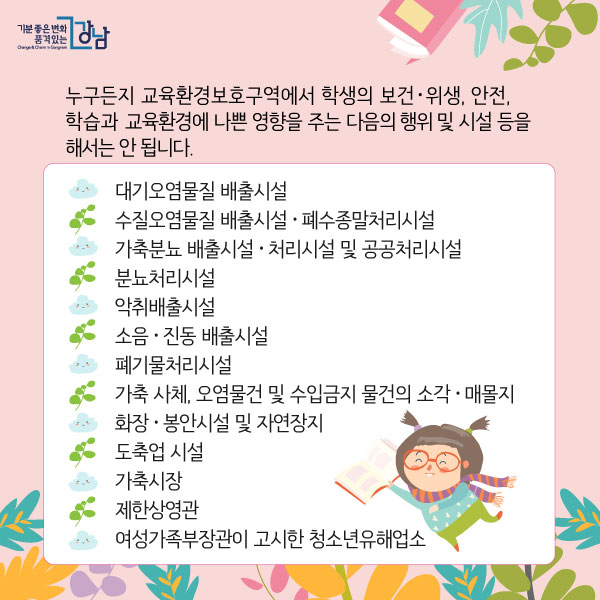 누구든지 교육환경보호구역에서 학생의 보건ㆍ위생, 안전, 학습과 교육환경에 나쁜 영향을 주는 다음의 행위 및 시설 등을 해서는 안 됩니다.  - 대기오염물질 배출시설. - 수질오염물질 배출시설ㆍ폐수종말처리시설. - 가축분뇨 배출시설ㆍ처리시설 및 공공처리시설. - 분뇨처리시설. - 악취배출시설. - 소음ㆍ진동 배출시설. - 폐기물처리시설. - 가축 사체, 오염물건 및 수입금지 물건의 소각ㆍ매몰지. - 화장시설ㆍ봉안시설 및 자연장지. - 도축업 시설. - 가축시장. - 제한상영관. - 여성가족부장관이 고시한 청소년유해업소.