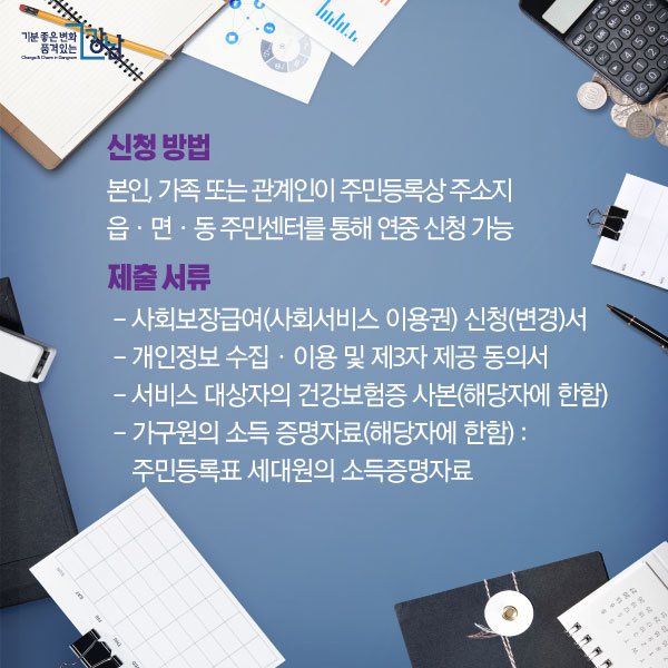 신청 방법: 본인, 가족 또는 관계인이 주민등록상 주소지 읍ㆍ면ㆍ동 주민센터를 통해 연중 신청 가능. 제출 서류:  - 사회보장급여(사회서비스 이용권) 신청(변경)서 - 개인정보 수집ㆍ이용 및 제3자 제공 동의서 - 서비스 대상자의 건강보험증 사본(해당자에 한함) - 가구원의 소득 증명자료(해당자에 한함) : 주민등록표 세대원의 소득증명자료.