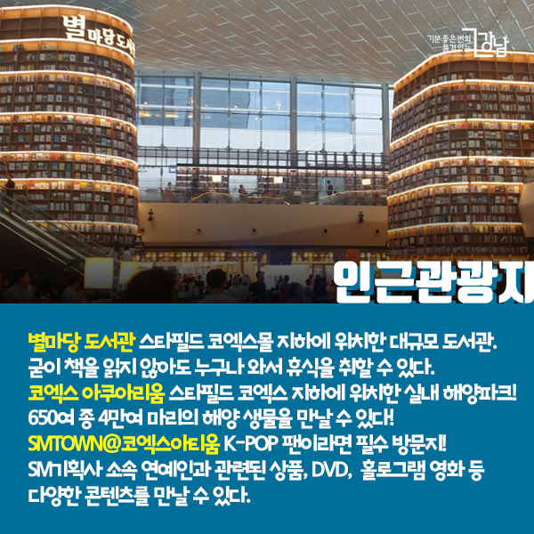 인근관광지 - 별마당 도서관 스타필드 코엑스몰 지하에 위치한 대규모 도서관. 굳이 책을 읽지 않아도 누구나 와서 휴식을 취할 수 있다.
코엑스 아쿠아리움 스타필드 코엑스 지하에 위치한 실내 해양파크! 650여 종 4만여 마리의 해양 생물을 만날 수 있다!
SMTOWN@코엑스아티움 K-POP 팬이라면 필수 방문지! SM기획사 소속 연예인과 관련된 상품, DVD,  홀로그램 영화 등 다양한 콘텐츠를 만날 수 있다.