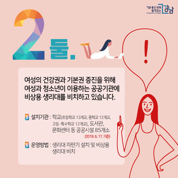 둘. 여성의 건강권과 기본권 증진을 위해 여성과 청소년이 이용하는 공공기관에 비상용 생리대를 비치하고 있습니다. 설치기관 : 학교(초등학교 13개교, 중학교 12개교, 고등ㆍ특수학교 12개교), 도서관, 문화센터 등 공공시설 85개소(2019. 6. 17. 기준) 운영방법 : 생리대 자판기 설치 및 비상용 생리대 비치