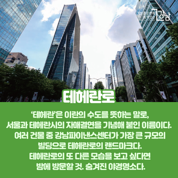 ‘테헤란’은 이란의 수도를 뜻하는 말로, 서울과 테헤란시의 자매결연을 기념해 붙인 이름이다. 여러 건물 중 강남파이낸스센터가 가장 큰 규모의 빌딩으로 테헤란로의 랜드마크다. 테헤란로의 또 다른 모습을 보고 싶다면 밤에 방문할 것. 숨겨진 야경명소다.