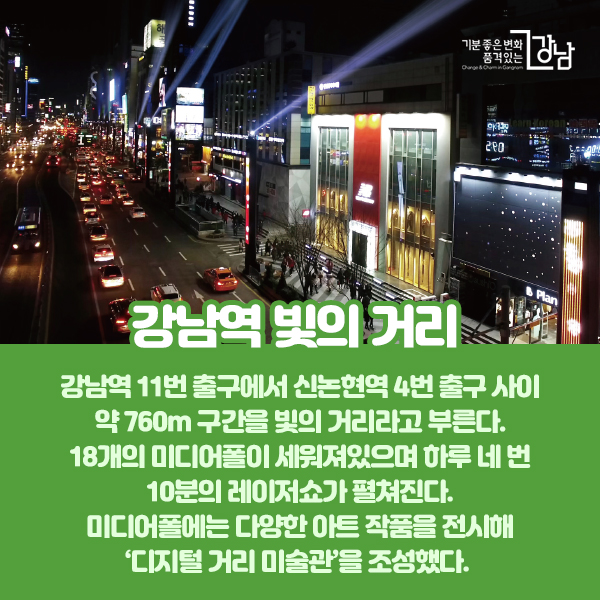 강남역 11번 출구에서 신논현역 4번 출구 사이 약 760m 구간을 빛의 거리라고 부른다. 18개의 미디어폴이 세워져있으며 하루 네 번 10분의 레이저쇼가 펼쳐진다. 미디어폴에는 다양한 아트 작품을 전시해 ‘디지털 거리 미술관’을 조성했다.