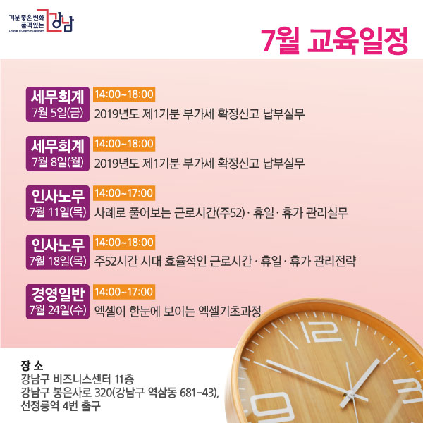 7월 교육일정 세무회계 7월 5일(금) 14:00~18:00 2019년도 제1기분 부가세 확정신고 납부실무 세무회계 7월 8일(월) 14:00~18:00 2019년도 제1기분 부가세 확정신고 납부실무 인사노무 7월 11일(목) 14:00~17:00 사례로 풀어보는 근로시간(주52)ㆍ휴일ㆍ휴가 관리실무 인사노무 7월 18일(목) 14:00 ~18:00 주52시간 시대 효율적인 근로시간ㆍ휴일ㆍ휴가 관리전략 경영일반 7월 24일(수) 14:00~17:00 엑셀이 한눈에 보이는 엑셀기초과정