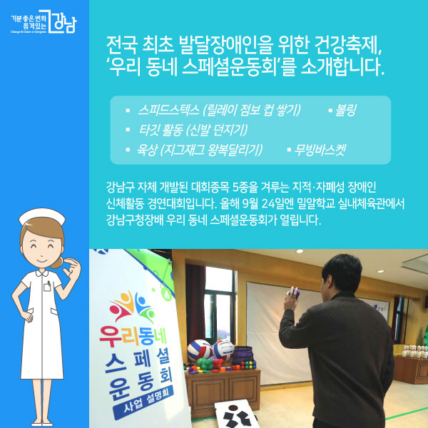 강남구 자체 개발된 대회종목 5종을 겨루는 지적·자폐성 장애인 신체활동 경연대회입니다.   올해 9월 24일엔 밀알학교 실내체육관에서  강남구청장배 우리 동네 스페셜운동회가 열립니다. 