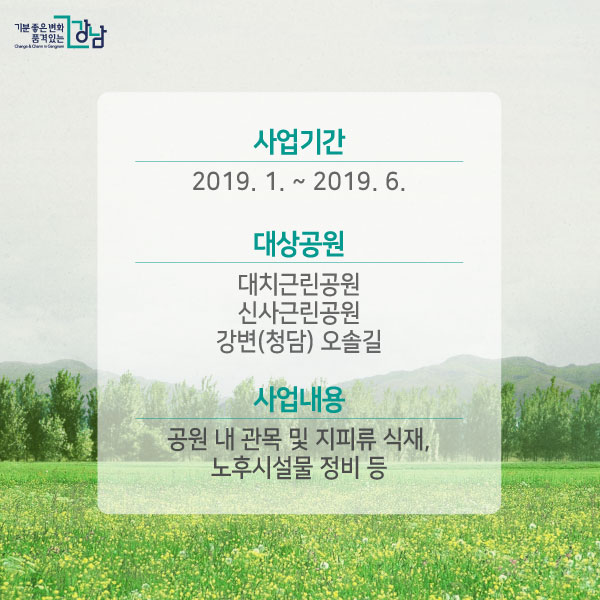 - 사업기간 : 2019. 1. ~ 2019. 6. - 대상공원 : 대치근린공원, 신사근린공원, 강변(청담) 오솔길 - 사업내용 : 공원 내 관목 및 지피류 식재, 노후시설물 정비 등