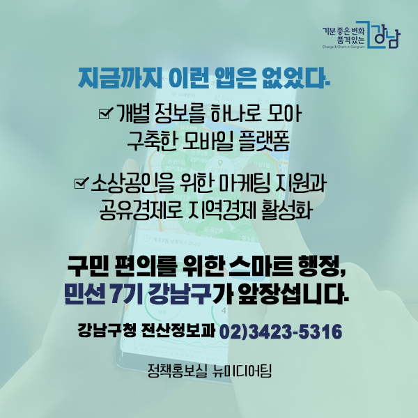 지금까지 이런 앱은 없었다. ☑개별 정보를 하나로 모아 구축한 모바일 플랫폼 ☑소상공인을 위한 마케팅 지원과 공유경제로 지역경제 활성화 구민 편의를 위한 스마트 행정, 민선 7기 강남구가 앞장섭니다