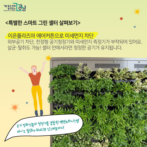 특별한 스마트 그린 셸터 살펴보기! 공기청정기능  -이온플라즈마 에어커튼 외부공기 차단, 천정형 공기청정기와 미세먼지 측정기가 부착되어 있어요. 살균·탈취도 가능! 셸터 안에서라면 청정한 공기가 유지됩니다.   공기 정화식물과 청정기를 결합한  벽면녹화시스템 바이오 월(Bio Wall)로 싱그러움까지!