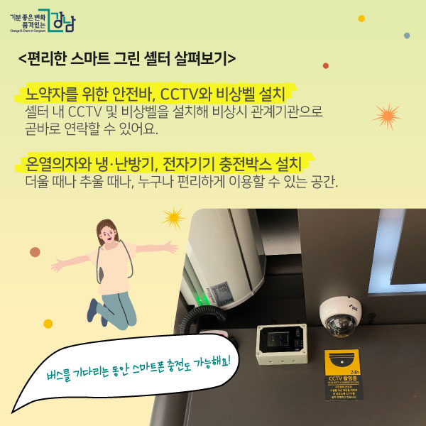 편리한 스마트 그린 셸터 살펴보기!  0 안전기능  -노약자를 위한 안전바, CCTV와 비상벨 설치 셸터 내 CCTV 및 비상벨을 설치해 비상시 관계기관으로 곧바로 연락할 수 있어요.  0 편리기능 -온열의자와 천장형 냉·난방기, 무선충전박스도 더울 때나 추울 때나, 누구나 편리하게 이용할 수 있는 공간. 버스를 기다리는 동안 스마트폰 충전도 가능해요! 