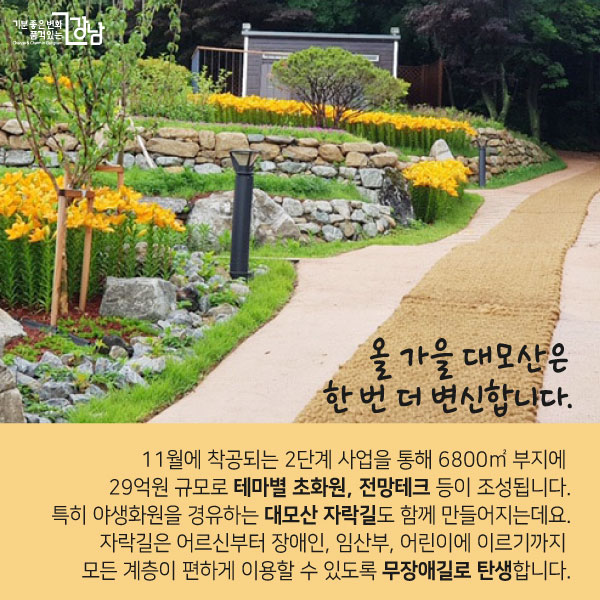 올 가을 대모산은 한 번 더 변신합니다. 10월에 착공되는 2단계 사업을 통해 6800㎡ 부지에 29억원 규모로 테마별 초화원, 전망테크 등이 조성됩니다. 특히 야생화원을 경유하는 대모산 자락길도 함께 만들어지는데요. 자락길은 어르신부터 장애인, 임산부, 어린이에 이르기까지 모든 계층이 편하게 이용할 수 있도록 무장애길로 탄생합니다.