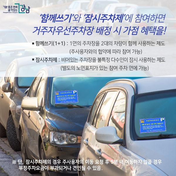 ‘함께쓰기’와 ‘잠시주차제’에 참여하면 거주자우선주차장 배정 시 가점 혜택을! ▢함께쓰기(1+1): 1면의 주차장을 2대의 차량이 함께 사용하는 제도 (주사용자와의 협약에 따라 참여 가능) ▢잠시주차제 : 비어있는 주차장을 불특정 다수인이 잠시 사용하는 제도 (별도의 노면표지가 있는 참여 주차 면에 가능) ※ 단, 잠시주차제의 경우 주사용자의 이동 요청 후 5분 내 이동하지 않을 경우 부정주차요금이 부과되거나 견인될 수 있음.