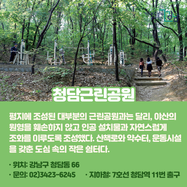 청담근린공원 평지에 조성된 대부분의 근린공원과는 달리, 야산의 원형을 훼손하지 않고 인공 설치물과 자연스럽게 조화를 이루도록 조성했다. 산책로와 약수터, 운동시설을 갖춘 도심 속의 작은 쉼터다. 