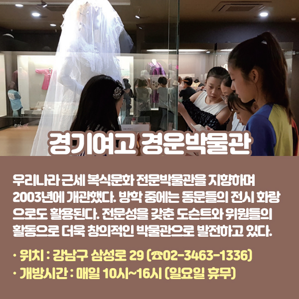 경기여고 경운박물관 우리나라 근세 복식문화 전문박물관을 지향하며 2003년에 개관했다. 방학 중에는 동문들의 전시 화랑으로도 활용된다. 전문성을 갖춘 도슨트와 위원들의 활동으로 더욱 창의적인 박물관으로 발전하고 있다. •위치: 강남구 삼성로 29 (☎02-3463-1336) •개방시간: 매일 10시~16시 (일요일 휴무)