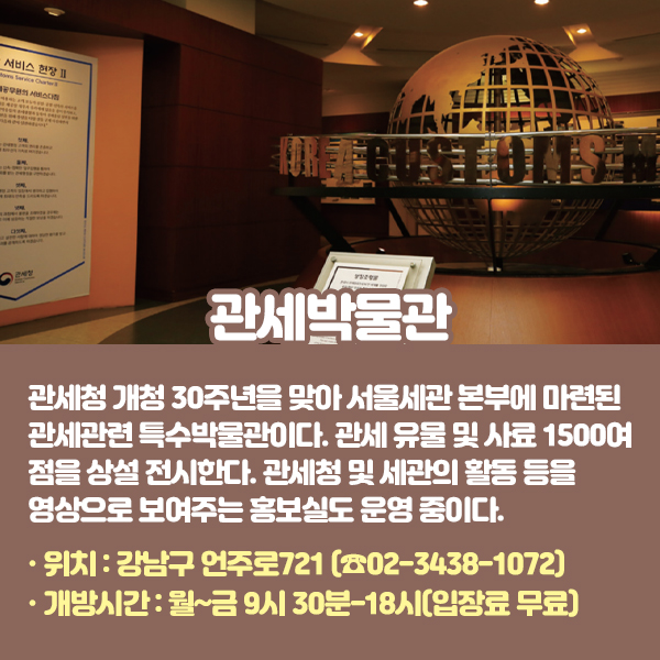 관세박물관 관세청 개청 30주년을 맞아 서울세관 본부에 마련된 관세관련 특수박물관이다. 관세 유물 및 사료 1500여 점을 상설 전시한다. 관세청 및 세관의 활동 등을 영상으로 보여주는 홍보실도 운영 중이다. •위치: 강남구 언주로721 (☎02-3438-1072) •개방시간: 월~금 9시 30분-18시(입장료 무료)