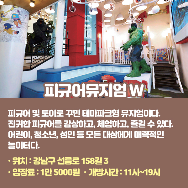 피규어뮤지엄 W 피규어 및 토이로 꾸민 테마파크형 뮤지엄이다. 진귀한 피규어를 감상하고, 체험하고, 즐길 수 있다. 어린이, 청소년, 성인 등 모든 이들에게 새로운 놀이문화와 취미생활을 제시하는 문화관광 랜드마크가 되고자 한다. •위치: 강남구 선릉로 158길 3 •입장료: 1만 5000원 •개방시간: 11시~19시
