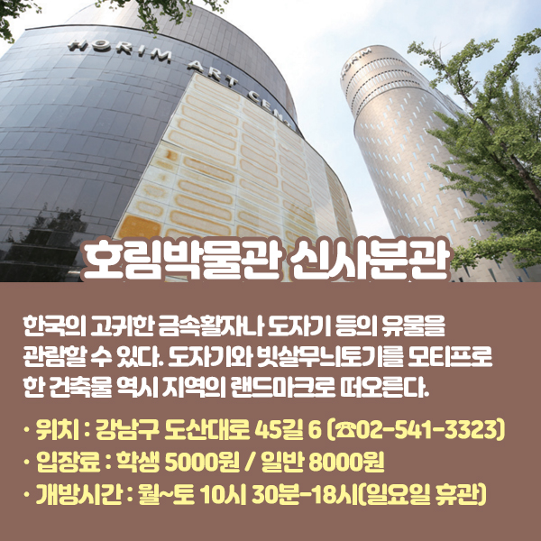 호림박물관 신사분관 신림본관에 이어 2014년 개관한 신사분관은 한국의 고귀한 금속활자나 도자기 등 유물을 관람할 수 있다. 도자기와 빗살무늬토기를 모티프로 한 건축물 역시 지역의 랜드마크로 떠오른다. •위치: 강남구 도산대로 45길 6 (☎02-541-3323) •입장료: 학생 5000원 / 일반 8000원 •개방시간: 월~토 10시 30분-18시(일요일 휴관)
