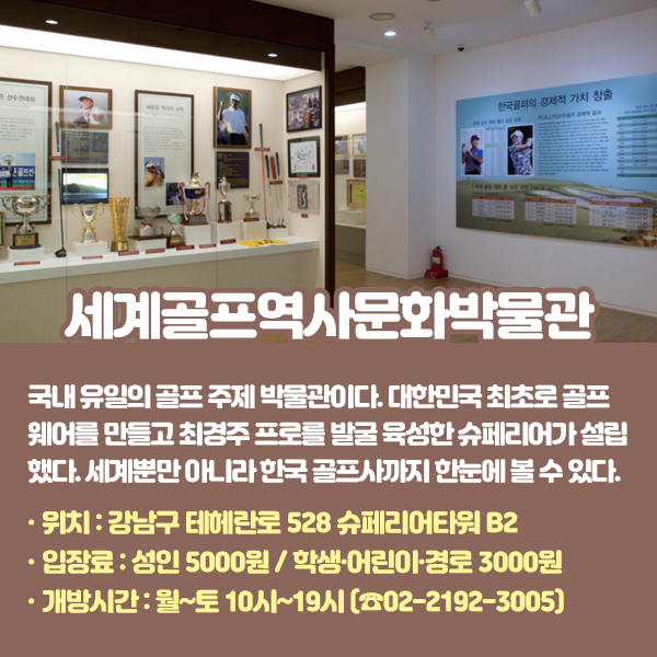 세계골프역사문화박물관 국내 유일의 골프 주제 박물관이다. 대한민국 최초로 골프웨어를 만들고 최경주 프로를 발굴 육성한 슈페리어가 설립했다. 세계뿐만 아니라 한국 골프사(史)까지 한눈에 볼 수 있다. •위치: 강남구 테헤란로 528 슈페리어타워 B2 (☎02-2192-3005) •입장료: 성인 5000원 / 학생·어린이·경로 3000원 •개방시간: 월~토 10시~19시