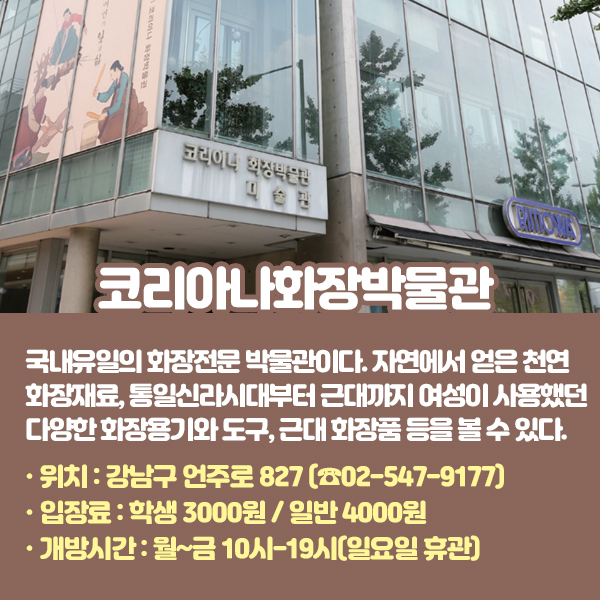 코리아나화장박물관 국내유일의 화장전문 박물관이다. 자연에서 얻은 천연 화장재료, 통일신라시대부터 근대까지 여성이 사용했던 다양한 화장용기와 도구, 근대 화장품 등을 볼 수 있다. •위치: 강남구 언주로 827 (☎02-547-9177) •입장료: 학생 3000원 / 일반 4000원 •개방시간: 월~금 10시-19시(일요일 휴관)