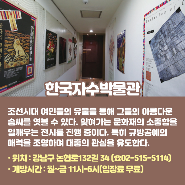 한국자수박물관 조선시대 여인들의 유물을 통해 그들의 아름다운 솜씨를 엿볼 수 있다. 잊혀가는 문화재의 소중함을 일깨우는 전시를 진행 중이다. 특히 규방공예의 매력을 조명하며 대중의 관심을 유도한다. •위치: 강남구 논현로132길 34 (☎02-515-5114) •개방시간: 월~금 11시-6시(입장료 무료)