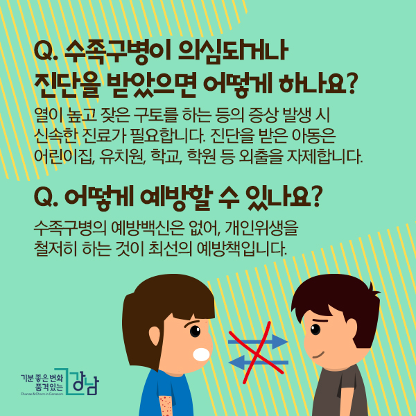 Q. 수족구병이 의심되거나 진단을 받았으면 어떻게 하나요? 열이 높고 잦은 구토를 하는 등의 증상 발생 시 신속한 진료가 필요합니다. 진단을 받은 아동은 어린이집, 유치원, 학교, 학원 등 외출을 자제합니다. (※전염 주의)  