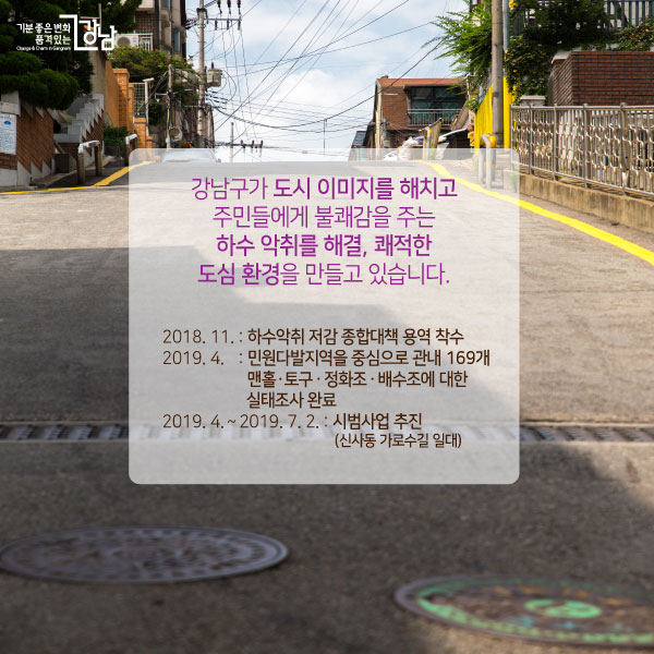 강남구가 도시 이미지를 해치고 주민들에게 불쾌감을 주는 하수 악취를 해결, 쾌적한 도심 환경을 만들고 있습니다.개요❍ 2018. 11. : 하수악취 저감 종합대책 용역 착수❍ 2019. 4. : 민원다발지역을 중심으로 관내 169개 맨홀ㆍ토구ㆍ정화조ㆍ배수조에 대한 실태조사 완료❍ 2019. 4. ~ 2019. 7. 2: 시범사업 추진(신사동 가로수길 일대)