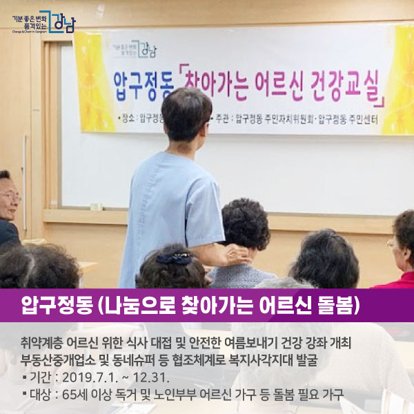 # 압구정동 <나눔으로 찾아가는 어르신 돌봄> -취약계층 어르신 위한 식사 대접 및 안전한 여름보내기 건강 강좌 개최 -부동산중개업소 및 동네슈퍼 등 협조체계로 복지사각지대 발굴 ○기간 : 2019.7.1. ~ 12.31. ○대상 : 65세 이상 독거 및 노인부부 어르신 가구 등 돌봄 필요 가구