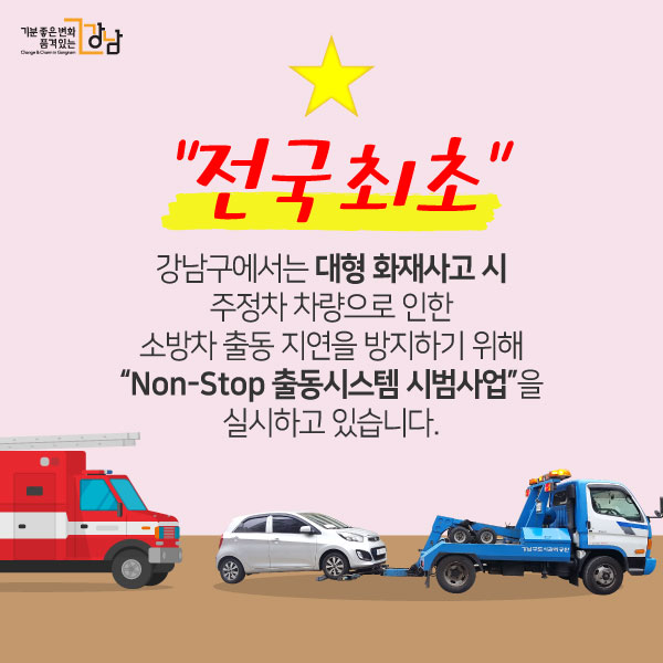 강남구에서는 대형 화재사고 시 주정차 차량으로 인한 소방차 출동 지연을 방지하기 위해 “Non-Stop 출동시스템 시범사업”을 실시하고 있습니다. “전국 최초”
