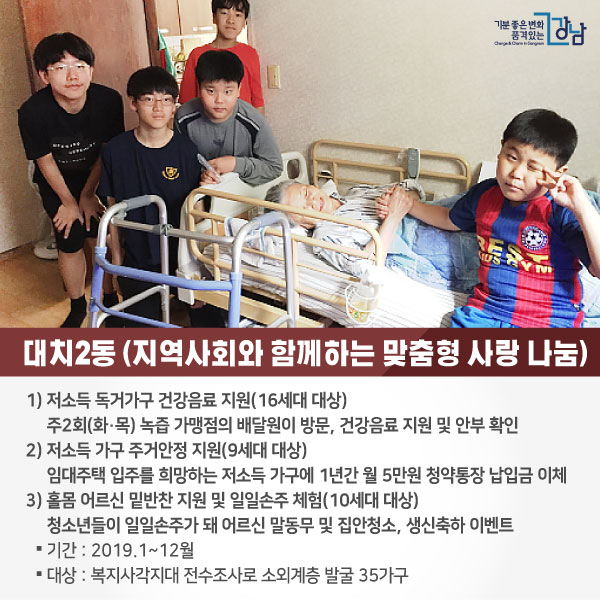 # 대치2동 <지역사회와 함께하는 맞춤형 사랑 나눔> 1)저소득 독거가구 건강음료 지원(16세대 대상) 주2회(화·목) 녹즙 가맹점의 배달원이 방문, 건강음료 지원 및 안부 확인 2) 저소득 가구 주거안정 지원 (9세대 대상) 임대주택 입주를 희망하는 저소득 가구에 1년간 월 5만원 청약통장 납입금 이체 3) 홀몸 어르신 밑반찬 지원 및 일일손주 체험 (10세대 대상) 청소년들이 일일손주가 돼 어르신 말동무 및 집안청소, 생신축하 이벤트 ○기간 : 2019.1~12월 ○대상 : 복지사각지대 전수조사로 소외계층 발굴 35가구