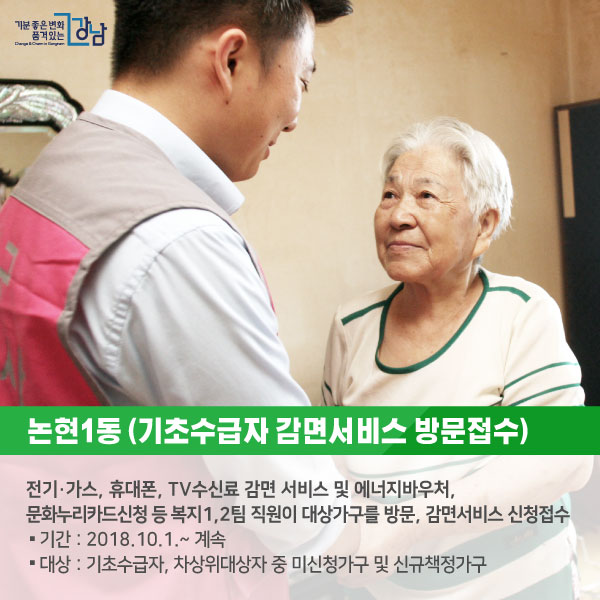 # 논현1동 <기초수급자 감면서비스 방문접수> 전기·가스, 휴대폰, TV수신료 감면 서비스 및 에너지바우처, 문화누리카드신청 등 복지1,2팀 직원이 대상가구를 방문, 감면서비스 신청접수 ○기간 : 2018.10.1.~ 계속 ○대상 : 기초수급자, 차상위대상자 중 미신청가구 및 신규책정가구