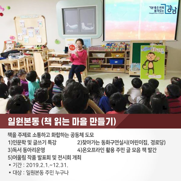 # 일원본동 <책 읽는 마을 만들기>  책을 주제로 소통하고 화합하는 공동체 도모  1)인문학 및 글쓰기 특강 2)찾아가는 동화구연실시(어린이집, 경로당) 3)독서 동아리운영 4)온오프라인 활용 주민 글 모음 책 발간 5)어울림 작품 발표회 및 전시회 개최  ○기간 : 2019.2.1.~12.31. ○대상 : 일원본동 주민 누구나 