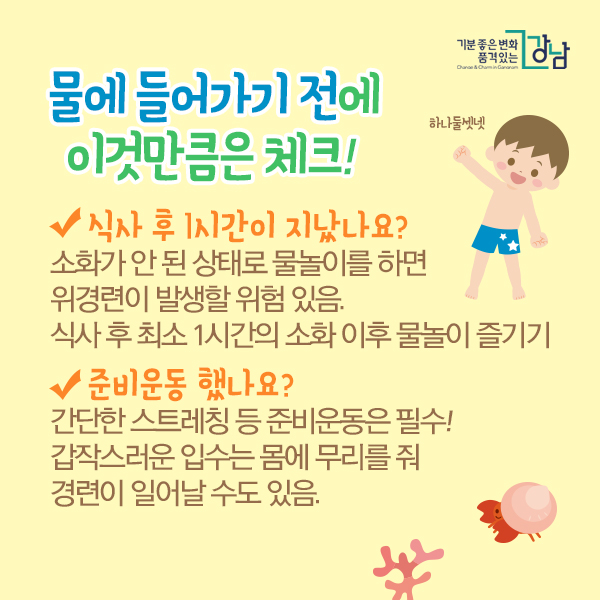 물에 들어가기 전에 이것만큼은 체크!  ☑ 식사 후 1시간이 지났나요? 소화가 안 된 상태로 물놀이를 하면 위경련이 발생할 위험 있음. 식사 후 최소 1시간의 소화 이후 물놀이 즐기기   ☑ 준비운동 했나요? 간단한 스트레칭 등 준비운동은 필수! 갑작스러운 입수는 몸에 무리를 줘 경련이 일어날 수도 있음.