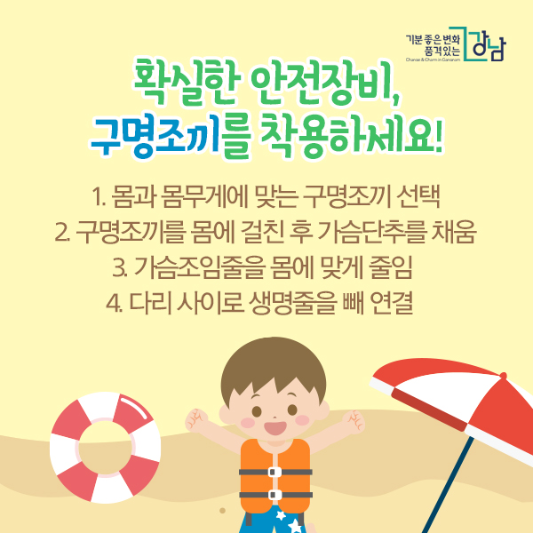 확실한 안전장비, 구명조끼를 착용하세요! 1. 몸과 몸무게에 맞는 구명조끼 선택 2. 구명조끼를 몸에 걸친 후 가슴단추를 채움 3. 가슴조임줄을 몸에 맞게 줄임 4. 다리 사이로 생명줄을 빼 연결