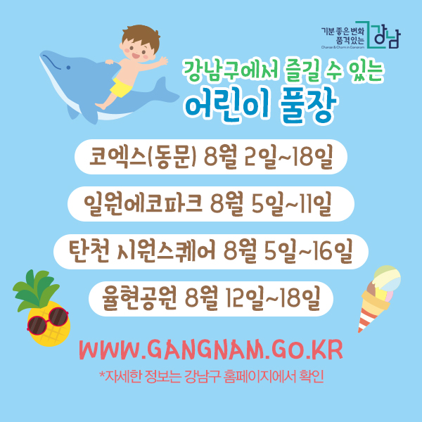강남구에서 즐길 수 있는 어린이 풀장 (*자세한 정보는 강남구 홈페이지에서 확인) 코엑스(동문) 8월 2일~18일 일원에코파크 8월 5일~11일 탄천 시원스퀘어 8월 5일~16일 율현공원 8월 12일~18일