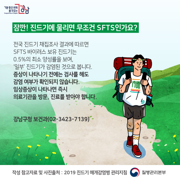 잠깐! 진드기에 물리면 무조건 SFTS인가요?전국 진드기 채집조사 결과에 따르면 SFTS 바이러스 보유 진드기는 0.5%의 최소 양성률을 보여, ‘일부’ 진드기가 감염된 것으로 봅니다.증상이 나타나기 전에는 검사를 해도 감염 여부가 확인되지 않습니다. 임상증상이 나타나면 즉시 의료기관을 방문, 진료를 받아야 합니다. 강남구청 보건과(02-3423-7139)작성 참고자료 및 사진출처 : 2019 진드기 매개감염병 관리지침