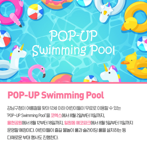 POP-UP Swimming Pool 강남구청이 여름철을 맞아 12세 이하 어린이들이 무료로 이용할 수 있는 'POP-UP Swimming Pool'을 코엑스에서 8월2일부터 11일까지, 율현공원에서 8월 12일부터 18일까지, 일원동 에코파크에서 8월 5일부터 11일까지 운영할 예정이다. 어린이들이 즐길 물놀이 풀과 슬라이딩 풀을 설치하는 등 다채로운 부대 행사도 진행한다.